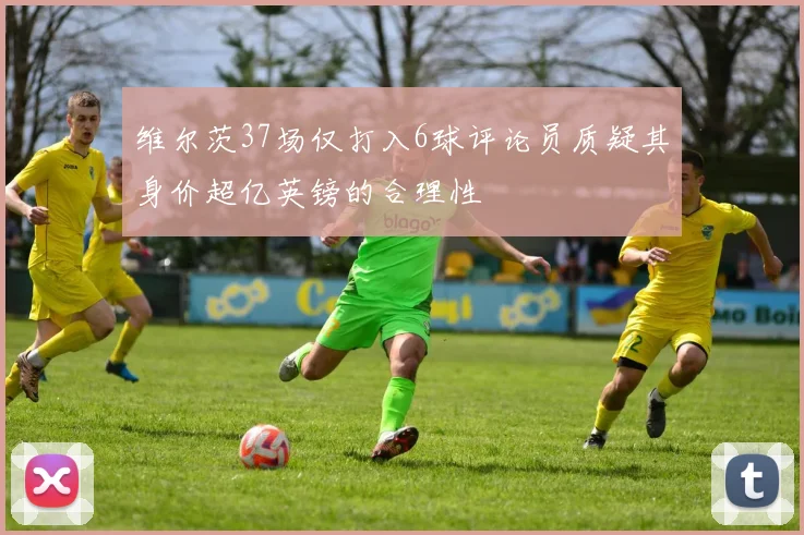 维尔茨37场仅打入6球评论员质疑其身价超亿英镑的合理性