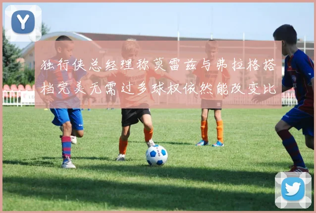 独行侠总经理称莫雷兹与弗拉格搭档完美无需过多球权依然能改变比赛局势