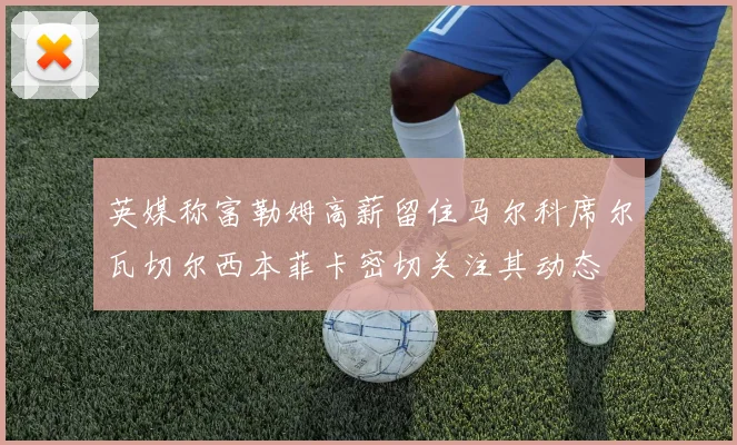 英媒称富勒姆高薪留住马尔科席尔瓦切尔西本菲卡密切关注其动态