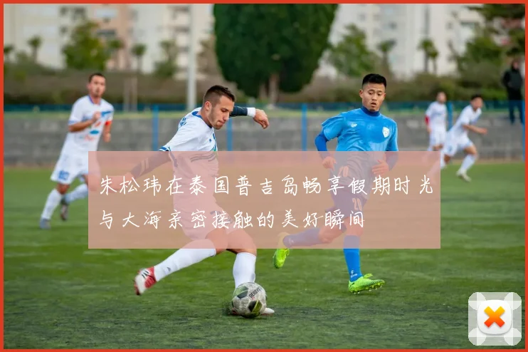 朱松玮在泰国普吉岛畅享假期时光与大海亲密接触的美好瞬间
