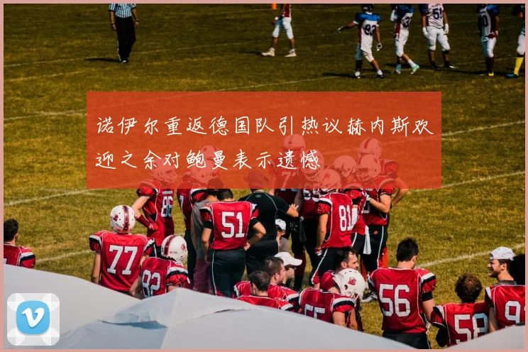 诺伊尔重返德国队引热议赫内斯欢迎之余对鲍曼表示遗憾