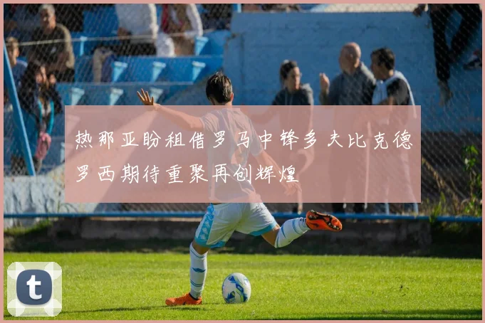 热那亚盼租借罗马中锋多夫比克德罗西期待重聚再创辉煌