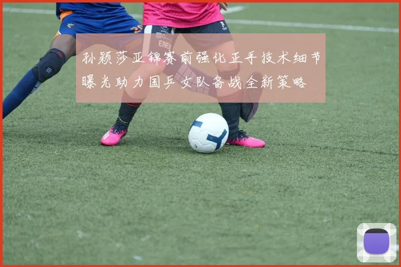 孙颖莎亚锦赛前强化正手技术细节曝光助力国乒女队备战全新策略