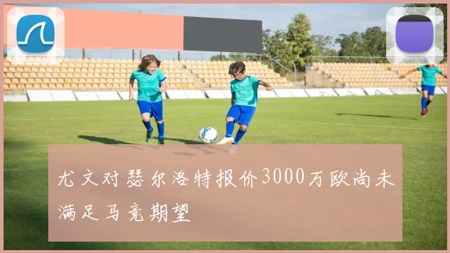 尤文对瑟尔洛特报价3000万欧尚未满足马竞期望