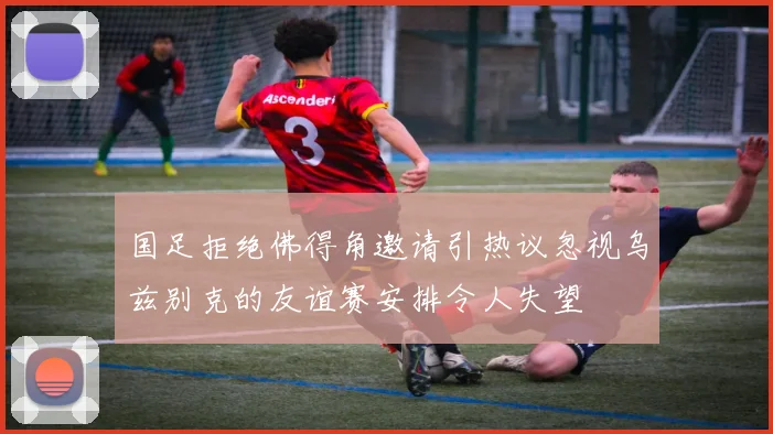 国足拒绝佛得角邀请引热议忽视乌兹别克的友谊赛安排令人失望