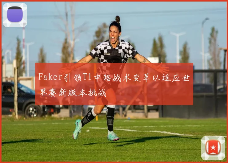 Faker引领T1中路战术变革以适应世界赛新版本挑战