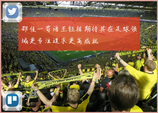 邵佳一寄语王钰栋期待其在足球领域更专注追求更高成就