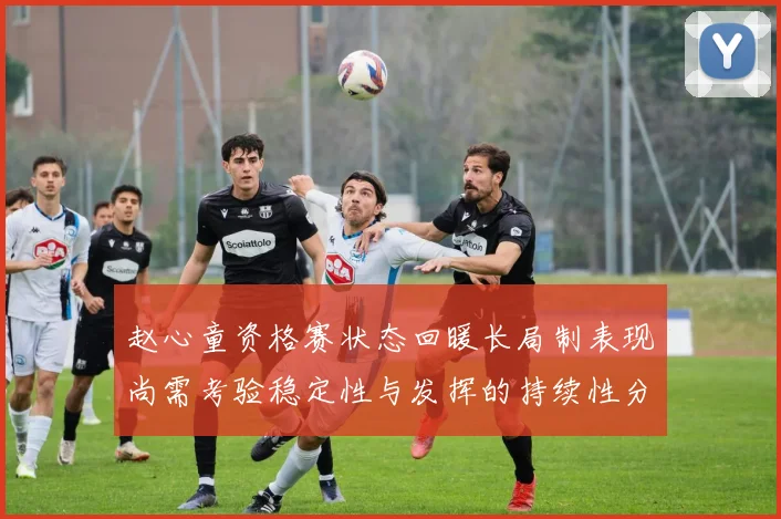 赵心童资格赛状态回暖长局制表现尚需考验稳定性与发挥的持续性分析