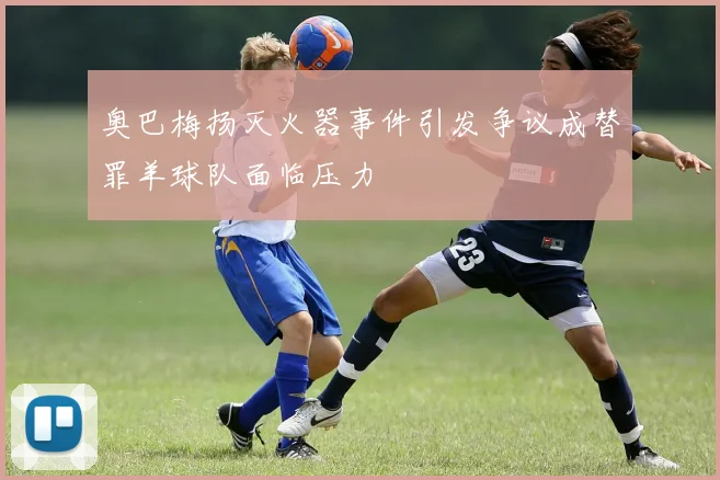 奥巴梅扬灭火器事件引发争议成替罪羊球队面临压力