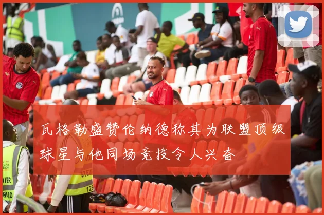 瓦格勒盛赞伦纳德称其为联盟顶级球星与他同场竞技令人兴奋
