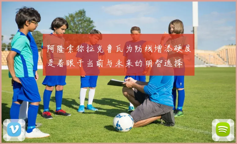 阿隆索称拉克鲁瓦为防线增添硬度是着眼于当前与未来的明智选择