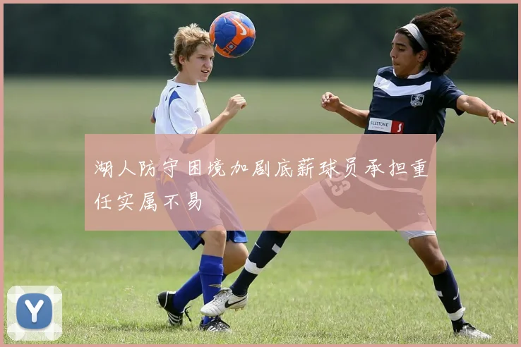 湖人防守困境加剧底薪球员承担重任实属不易