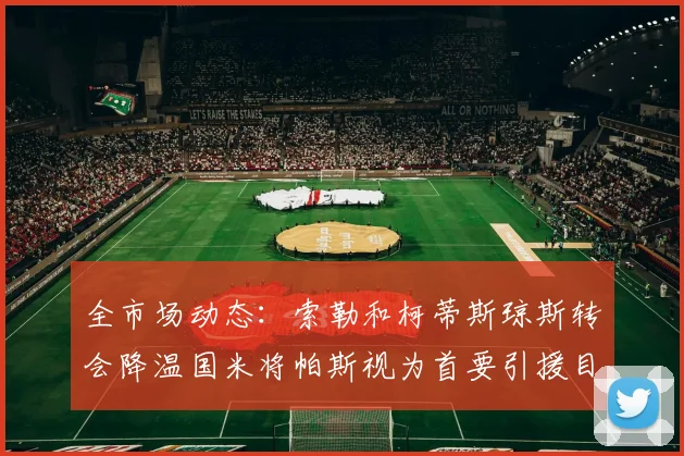 全市场动态：索勒和柯蒂斯琼斯转会降温国米将帕斯视为首要引援目标