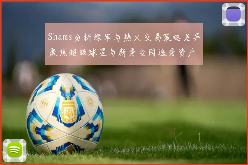 Shams分析绿军与热火交易策略差异聚焦超级球星与新秀合同选秀资产