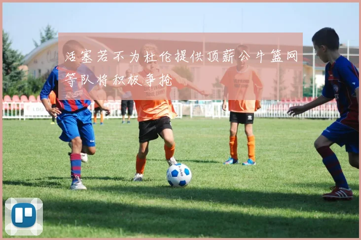 活塞若不为杜伦提供顶薪公牛篮网等队将积极争抢