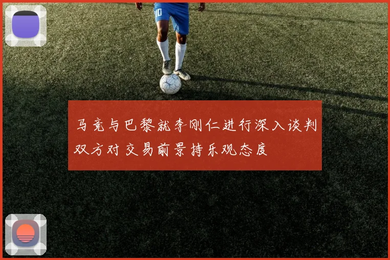 马竞与巴黎就李刚仁进行深入谈判双方对交易前景持乐观态度