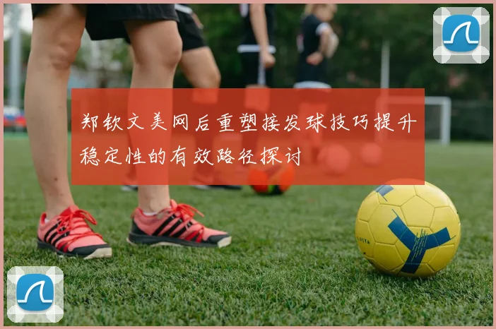 郑钦文美网后重塑接发球技巧提升稳定性的有效路径探讨