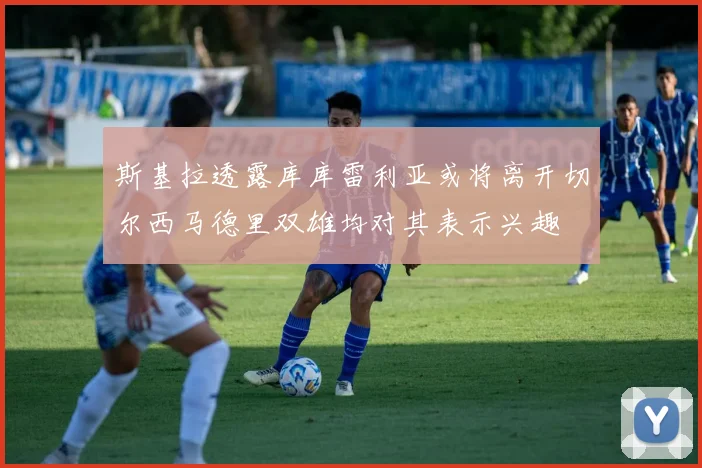 斯基拉透露库库雷利亚或将离开切尔西马德里双雄均对其表示兴趣