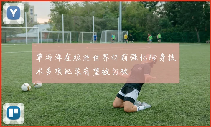 覃海洋在短池世界杯前强化转身技术多项纪录有望被打破