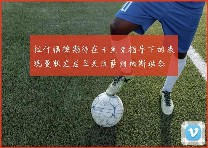 拉什福德期待在卡里克指导下的表现曼联左后卫关注萨利纳斯动态