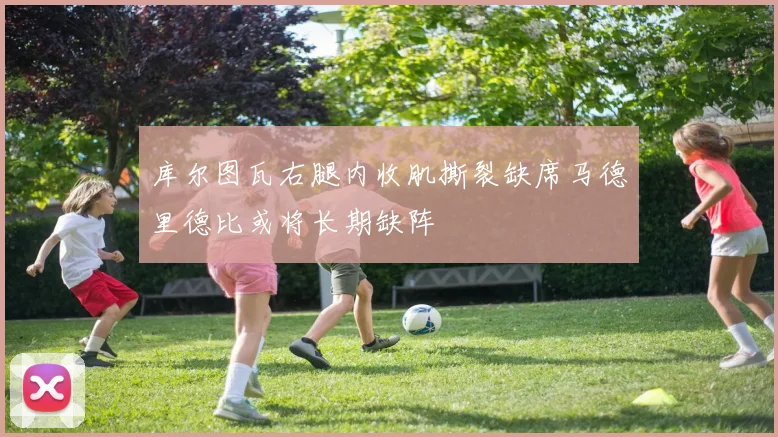 库尔图瓦右腿内收肌撕裂缺席马德里德比或将长期缺阵
