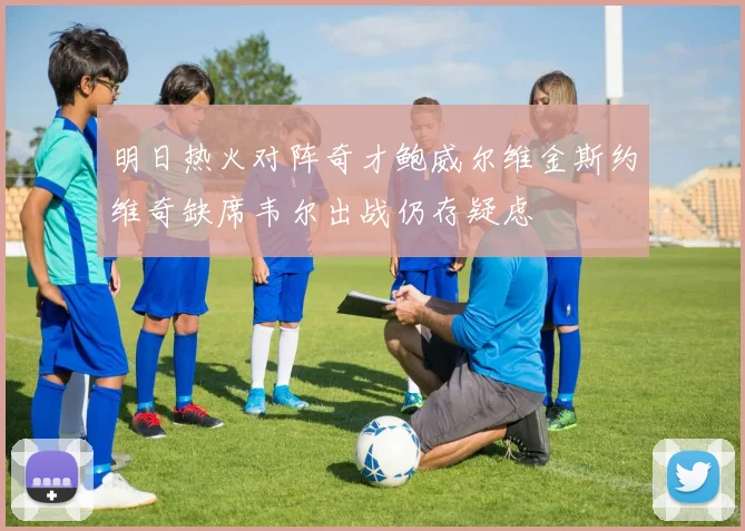 明日热火对阵奇才鲍威尔维金斯约维奇缺席韦尔出战仍存疑虑