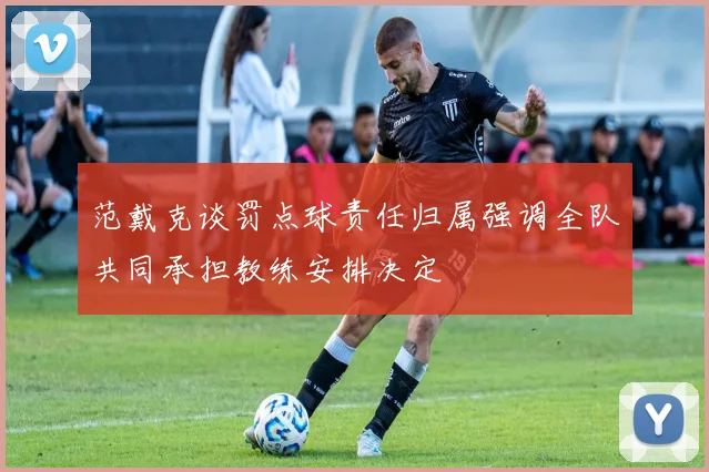 范戴克谈罚点球责任归属强调全队共同承担教练安排决定