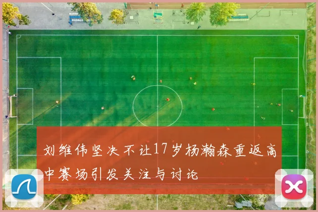 刘维伟坚决不让17岁杨瀚森重返高中赛场引发关注与讨论
