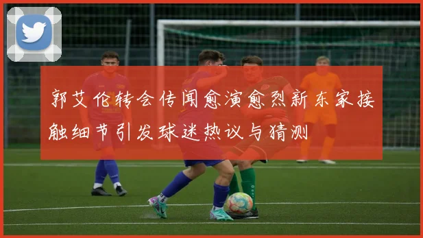 郭艾伦转会传闻愈演愈烈新东家接触细节引发球迷热议与猜测