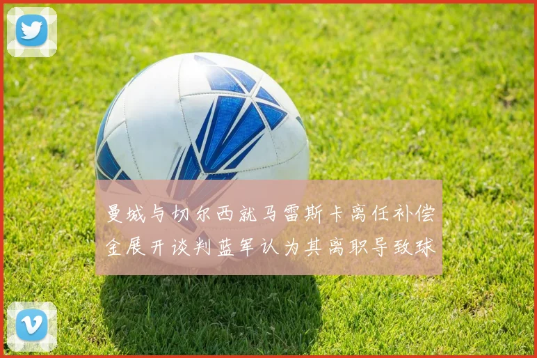 曼城与切尔西就马雷斯卡离任补偿金展开谈判蓝军认为其离职导致球队崩盘