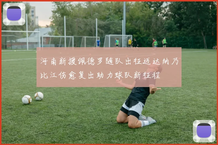 河南新援佩德罗随队出征迈达纳乃比江伤愈复出助力球队新征程