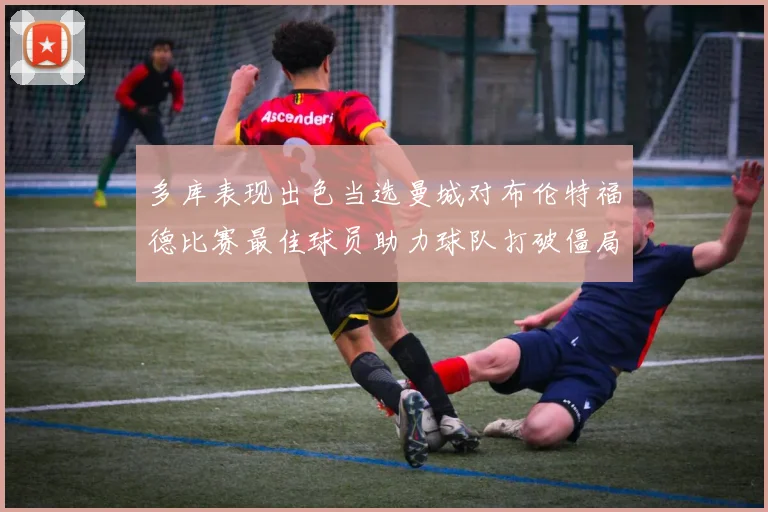 多库表现出色当选曼城对布伦特福德比赛最佳球员助力球队打破僵局