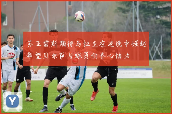 苏亚雷斯期待乌拉圭在逆境中崛起希望贝尔萨与球员们齐心协力
